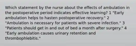 Which statement by the nurse about the effects of ambulation in the postoperative period indicates effective learning? 1 "Early ambulation helps to hasten postoperative recovery." 2 "Ambulation is necessary for patients with severe infection." 3 "Patients should get in and out of bed a month after surgery." 4 "Early ambulation causes urinary retention and thrombophlebitis."