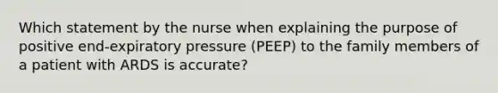 Which statement by the nurse when explaining the purpose of positive end-expiratory pressure (PEEP) to the family members of a patient with ARDS is accurate?