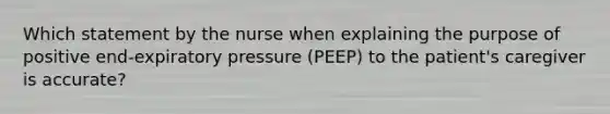 Which statement by the nurse when explaining the purpose of positive end-expiratory pressure (PEEP) to the patient's caregiver is accurate?