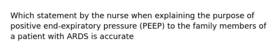 Which statement by the nurse when explaining the purpose of positive end-expiratory pressure (PEEP) to the family members of a patient with ARDS is accurate