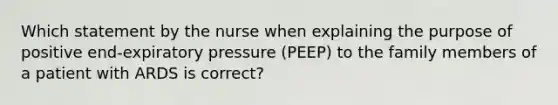 Which statement by the nurse when explaining the purpose of positive end-expiratory pressure (PEEP) to the family members of a patient with ARDS is correct?