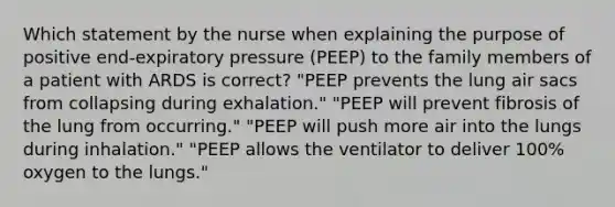 Which statement by the nurse when explaining the purpose of positive end-expiratory pressure (PEEP) to the family members of a patient with ARDS is correct? "PEEP prevents the lung air sacs from collapsing during exhalation." "PEEP will prevent fibrosis of the lung from occurring." "PEEP will push more air into the lungs during inhalation." "PEEP allows the ventilator to deliver 100% oxygen to the lungs."