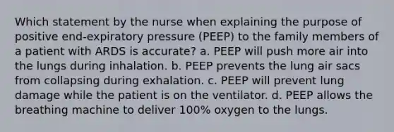 Which statement by the nurse when explaining the purpose of positive end-expiratory pressure (PEEP) to the family members of a patient with ARDS is accurate? a. PEEP will push more air into the lungs during inhalation. b. PEEP prevents the lung air sacs from collapsing during exhalation. c. PEEP will prevent lung damage while the patient is on the ventilator. d. PEEP allows the breathing machine to deliver 100% oxygen to the lungs.