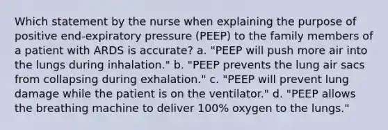 Which statement by the nurse when explaining the purpose of positive end-expiratory pressure (PEEP) to the family members of a patient with ARDS is accurate? a. "PEEP will push more air into the lungs during inhalation." b. "PEEP prevents the lung air sacs from collapsing during exhalation." c. "PEEP will prevent lung damage while the patient is on the ventilator." d. "PEEP allows the breathing machine to deliver 100% oxygen to the lungs."