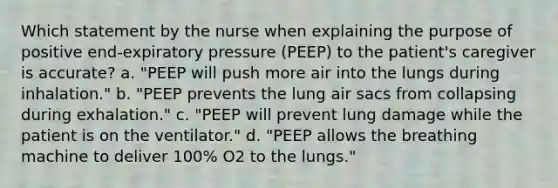 Which statement by the nurse when explaining the purpose of positive end-expiratory pressure (PEEP) to the patient's caregiver is accurate? a. "PEEP will push more air into the lungs during inhalation." b. "PEEP prevents the lung air sacs from collapsing during exhalation." c. "PEEP will prevent lung damage while the patient is on the ventilator." d. "PEEP allows the breathing machine to deliver 100% O2 to the lungs."