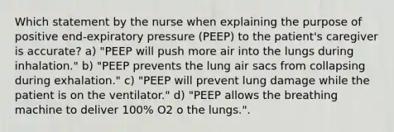 Which statement by the nurse when explaining the purpose of positive end-expiratory pressure (PEEP) to the patient's caregiver is accurate? a) "PEEP will push more air into the lungs during inhalation." b) "PEEP prevents the lung air sacs from collapsing during exhalation." c) "PEEP will prevent lung damage while the patient is on the ventilator." d) "PEEP allows the breathing machine to deliver 100% O2 o the lungs.".