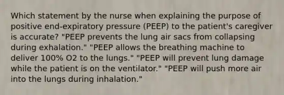 Which statement by the nurse when explaining the purpose of positive end-expiratory pressure (PEEP) to the patient's caregiver is accurate? "PEEP prevents the lung air sacs from collapsing during exhalation." "PEEP allows the breathing machine to deliver 100% O2 to the lungs." "PEEP will prevent lung damage while the patient is on the ventilator." "PEEP will push more air into the lungs during inhalation."