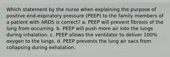 Which statement by the nurse when explaining the purpose of positive end-expiratory pressure (PEEP) to the family members of a patient with ARDS is correct? a. PEEP will prevent fibrosis of the lung from occurring. b. PEEP will push more air into the lungs during inhalation. c. PEEP allows the ventilator to deliver 100% oxygen to the lungs. d. PEEP prevents the lung air sacs from collapsing during exhalation.