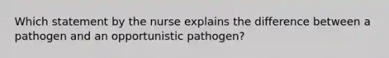 Which statement by the nurse explains the difference between a pathogen and an opportunistic pathogen?