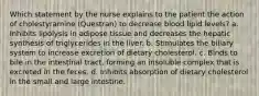 Which statement by the nurse explains to the patient the action of cholestyramine (Questran) to decrease blood lipid levels? a. Inhibits lipolysis in adipose tissue and decreases the hepatic synthesis of triglycerides in the liver. b. Stimulates the biliary system to increase excretion of dietary cholesterol. c. Binds to bile in the intestinal tract, forming an insoluble complex that is excreted in the feces. d. Inhibits absorption of dietary cholesterol in the small and large intestine.