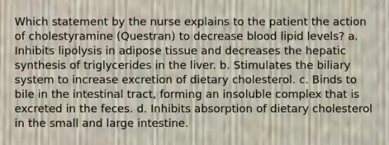 Which statement by the nurse explains to the patient the action of cholestyramine (Questran) to decrease blood lipid levels? a. Inhibits lipolysis in adipose tissue and decreases the hepatic synthesis of triglycerides in the liver. b. Stimulates the biliary system to increase excretion of dietary cholesterol. c. Binds to bile in the intestinal tract, forming an insoluble complex that is excreted in the feces. d. Inhibits absorption of dietary cholesterol in the small and large intestine.