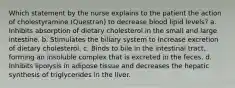 Which statement by the nurse explains to the patient the action of cholestyramine (Questran) to decrease blood lipid levels? a. Inhibits absorption of dietary cholesterol in the small and large intestine. b. Stimulates the biliary system to increase excretion of dietary cholesterol. c. Binds to bile in the intestinal tract, forming an insoluble complex that is excreted in the feces. d. Inhibits lipolysis in adipose tissue and decreases the hepatic synthesis of triglycerides in the liver.