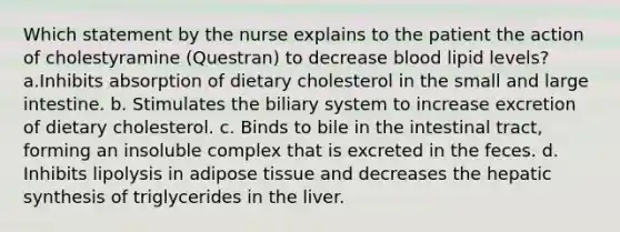 Which statement by the nurse explains to the patient the action of cholestyramine (Questran) to decrease blood lipid levels? a.Inhibits absorption of dietary cholesterol in the small and large intestine. b. Stimulates the biliary system to increase excretion of dietary cholesterol. c. Binds to bile in the intestinal tract, forming an insoluble complex that is excreted in the feces. d. Inhibits lipolysis in adipose tissue and decreases the hepatic synthesis of triglycerides in the liver.