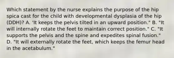 Which statement by the nurse explains the purpose of the hip spica cast for the child with developmental dysplasia of the hip (DDH)? A. 'It keeps the pelvis tilted in an upward position." B. "It will internally rotate the feet to maintain correct position." C. "It supports the pelvis and the spine and expedites spinal fusion." D. "It will externally rotate the feet, which keeps the femur head in the acetabulum."