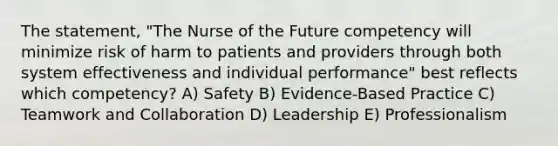 The statement, "The Nurse of the Future competency will minimize risk of harm to patients and providers through both system effectiveness and individual performance" best reflects which competency? A) Safety B) Evidence-Based Practice C) Teamwork and Collaboration D) Leadership E) Professionalism