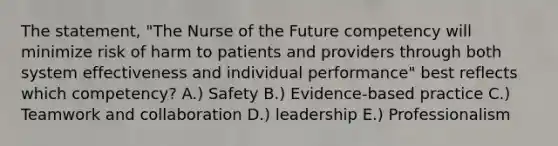 The statement, "The Nurse of the Future competency will minimize risk of harm to patients and providers through both system effectiveness and individual performance" best reflects which competency? A.) Safety B.) Evidence-based practice C.) Teamwork and collaboration D.) leadership E.) Professionalism