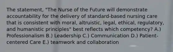 The statement, "The Nurse of the Future will demonstrate accountability for the delivery of standard-based nursing care that is consistent with moral, altruistic, legal, ethical, regulatory, and humanistic principles" best reflects which competency? A.) Professionalism B.) Leadership C.) Communication D.) Patient-centered Care E.) teamwork and collaboration