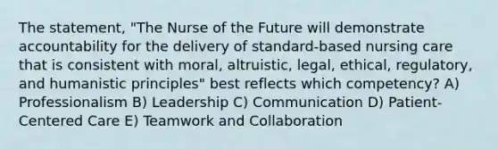 The statement, "The Nurse of the Future will demonstrate accountability for the delivery of standard-based nursing care that is consistent with moral, altruistic, legal, ethical, regulatory, and humanistic principles" best reflects which competency? A) Professionalism B) Leadership C) Communication D) Patient-Centered Care E) Teamwork and Collaboration