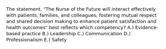 The statement, "The Nurse of the Future will interact effectively with patients, families, and colleagues, fostering mutual respect and shared decision making to enhance patient satisfaction and health outcomes" best reflects which competency? A.) Evidence-based practice B.) Leadership C.) Communication D.) Professionalism E.) Safety