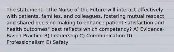 The statement, "The Nurse of the Future will interact effectively with patients, families, and colleagues, fostering mutual respect and shared decision making to enhance patient satisfaction and health outcomes" best reflects which competency? A) Evidence-Based Practice B) Leadership C) Communication D) Professionalism E) Safety