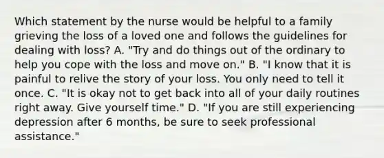 Which statement by the nurse would be helpful to a family grieving the loss of a loved one and follows the guidelines for dealing with loss? A. "Try and do things out of the ordinary to help you cope with the loss and move on." B. "I know that it is painful to relive the story of your loss. You only need to tell it once. C. "It is okay not to get back into all of your daily routines right away. Give yourself time." D. "If you are still experiencing depression after 6 months, be sure to seek professional assistance."