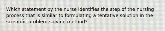 Which statement by the nurse identifies the step of the nursing process that is similar to formulating a tentative solution in the scientific problem-solving method?