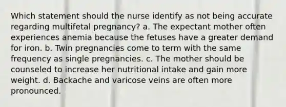 Which statement should the nurse identify as not being accurate regarding multifetal pregnancy? a. The expectant mother often experiences anemia because the fetuses have a greater demand for iron. b. Twin pregnancies come to term with the same frequency as single pregnancies. c. The mother should be counseled to increase her nutritional intake and gain more weight. d. Backache and varicose veins are often more pronounced.