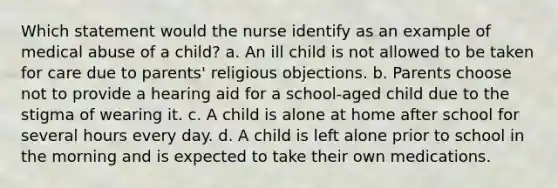 Which statement would the nurse identify as an example of medical abuse of a child? a. An ill child is not allowed to be taken for care due to parents' religious objections. b. Parents choose not to provide a hearing aid for a school-aged child due to the stigma of wearing it. c. A child is alone at home after school for several hours every day. d. A child is left alone prior to school in the morning and is expected to take their own medications.