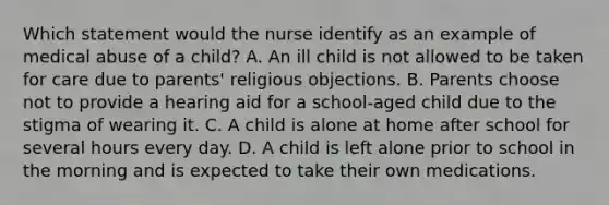 Which statement would the nurse identify as an example of medical abuse of a child? A. An ill child is not allowed to be taken for care due to parents' religious objections. B. Parents choose not to provide a hearing aid for a school-aged child due to the stigma of wearing it. C. A child is alone at home after school for several hours every day. D. A child is left alone prior to school in the morning and is expected to take their own medications.