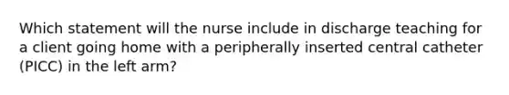 Which statement will the nurse include in discharge teaching for a client going home with a peripherally inserted central catheter (PICC) in the left arm?