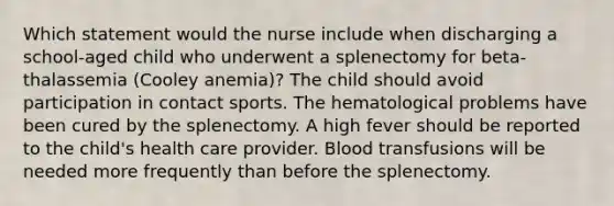 Which statement would the nurse include when discharging a school-aged child who underwent a splenectomy for beta-thalassemia (Cooley anemia)? The child should avoid participation in contact sports. The hematological problems have been cured by the splenectomy. A high fever should be reported to the child's health care provider. Blood transfusions will be needed more frequently than before the splenectomy.