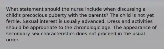 What statement should the nurse include when discussing a child's precocious puberty with the parents? The child is not yet fertile. Sexual interest is usually advanced. Dress and activities should be appropriate to the chronologic age. The appearance of secondary sex characteristics does not proceed in the usual order.