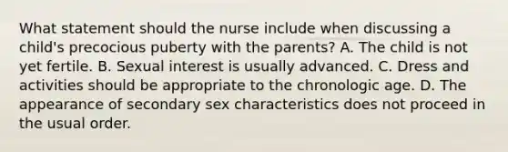 What statement should the nurse include when discussing a child's precocious puberty with the parents? A. The child is not yet fertile. B. Sexual interest is usually advanced. C. Dress and activities should be appropriate to the chronologic age. D. The appearance of secondary sex characteristics does not proceed in the usual order.