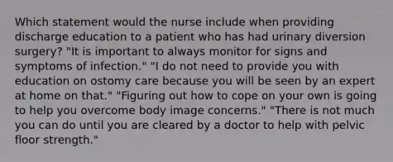 Which statement would the nurse include when providing discharge education to a patient who has had urinary diversion surgery? "It is important to always monitor for signs and symptoms of infection." "I do not need to provide you with education on ostomy care because you will be seen by an expert at home on that." "Figuring out how to cope on your own is going to help you overcome body image concerns." "There is not much you can do until you are cleared by a doctor to help with pelvic floor strength."