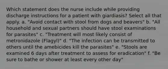 Which statement does the nurse include while providing discharge instructions for a patient with giardiasis? Select all that apply. a. "Avoid contact with stool from dogs and beavers" b. "All household and sexual partners should have stool examinations for parasites" c. "Treatment will most likely consist of metronidazole (Flagyl)" d. "The infection can be transmitted to others until the amebicides kill the parasites" e. "Stools are examined 6 days after treatment to assess for eradication" f. "Be sure to bathe or shower at least every other day"