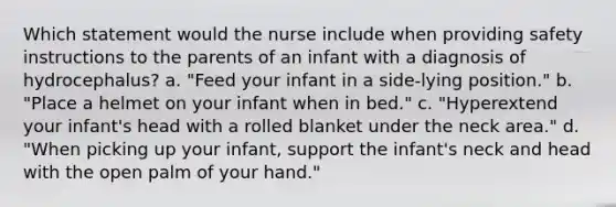 Which statement would the nurse include when providing safety instructions to the parents of an infant with a diagnosis of hydrocephalus? a. "Feed your infant in a side-lying position." b. "Place a helmet on your infant when in bed." c. "Hyperextend your infant's head with a rolled blanket under the neck area." d. "When picking up your infant, support the infant's neck and head with the open palm of your hand."