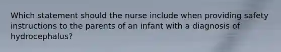 Which statement should the nurse include when providing safety instructions to the parents of an infant with a diagnosis of hydrocephalus?