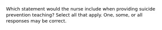 Which statement would the nurse include when providing suicide prevention teaching? Select all that apply. One, some, or all responses may be correct.