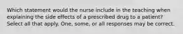 Which statement would the nurse include in the teaching when explaining the side effects of a prescribed drug to a patient? Select all that apply. One, some, or all responses may be correct.