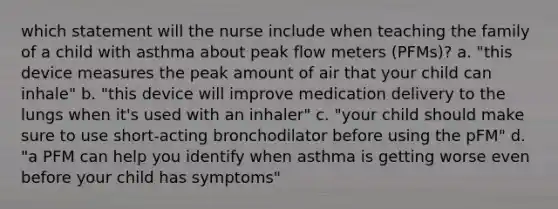 which statement will the nurse include when teaching the family of a child with asthma about peak flow meters (PFMs)? a. "this device measures the peak amount of air that your child can inhale" b. "this device will improve medication delivery to the lungs when it's used with an inhaler" c. "your child should make sure to use short-acting bronchodilator before using the pFM" d. "a PFM can help you identify when asthma is getting worse even before your child has symptoms"