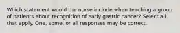 Which statement would the nurse include when teaching a group of patients about recognition of early gastric cancer? Select all that apply. One, some, or all responses may be correct.