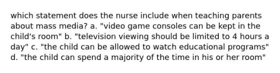 which statement does the nurse include when teaching parents about mass media? a. "video game consoles can be kept in the child's room" b. "television viewing should be limited to 4 hours a day" c. "the child can be allowed to watch educational programs" d. "the child can spend a majority of the time in his or her room"