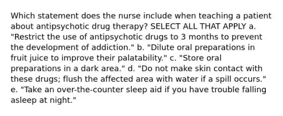 Which statement does the nurse include when teaching a patient about antipsychotic drug therapy? SELECT ALL THAT APPLY a. "Restrict the use of antipsychotic drugs to 3 months to prevent the development of addiction." b. "Dilute oral preparations in fruit juice to improve their palatability." c. "Store oral preparations in a dark area." d. "Do not make skin contact with these drugs; flush the affected area with water if a spill occurs." e. "Take an over-the-counter sleep aid if you have trouble falling asleep at night."