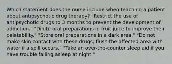 Which statement does the nurse include when teaching a patient about antipsychotic drug therapy? "Restrict the use of antipsychotic drugs to 3 months to prevent the development of addiction." "Dilute oral preparations in fruit juice to improve their palatability." "Store oral preparations in a dark area." "Do not make skin contact with these drugs; flush the affected area with water if a spill occurs." "Take an over-the-counter sleep aid if you have trouble falling asleep at night."