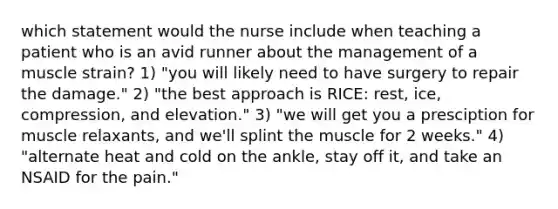 which statement would the nurse include when teaching a patient who is an avid runner about the management of a muscle strain? 1) "you will likely need to have surgery to repair the damage." 2) "the best approach is RICE: rest, ice, compression, and elevation." 3) "we will get you a presciption for muscle relaxants, and we'll splint the muscle for 2 weeks." 4) "alternate heat and cold on the ankle, stay off it, and take an NSAID for the pain."