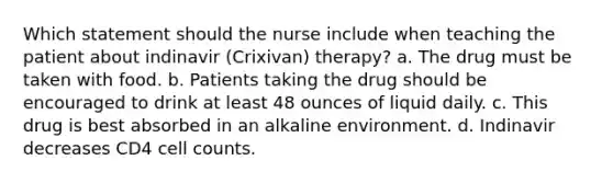 Which statement should the nurse include when teaching the patient about indinavir (Crixivan) therapy? a. The drug must be taken with food. b. Patients taking the drug should be encouraged to drink at least 48 ounces of liquid daily. c. This drug is best absorbed in an alkaline environment. d. Indinavir decreases CD4 cell counts.