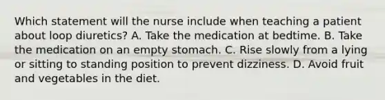 Which statement will the nurse include when teaching a patient about loop diuretics? A. Take the medication at bedtime. B. Take the medication on an empty stomach. C. Rise slowly from a lying or sitting to standing position to prevent dizziness. D. Avoid fruit and vegetables in the diet.