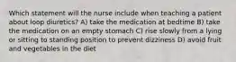 Which statement will the nurse include when teaching a patient about loop diuretics? A) take the medication at bedtime B) take the medication on an empty stomach C) rise slowly from a lying or sitting to standing position to prevent dizziness D) avoid fruit and vegetables in the diet