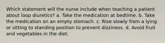 Which statement will the nurse include when teaching a patient about loop diuretics? a. Take the medication at bedtime. b. Take the medication on an empty stomach. c. Rise slowly from a lying or sitting to standing position to prevent dizziness. d. Avoid fruit and vegetables in the diet.