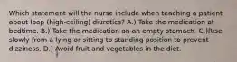 Which statement will the nurse include when teaching a patient about loop (high-ceiling) diuretics? A.) Take the medication at bedtime. B.) Take the medication on an empty stomach. C.)Rise slowly from a lying or sitting to standing position to prevent dizziness. D.) Avoid fruit and vegetables in the diet.